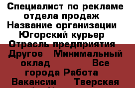 Специалист по рекламе отдела продаж › Название организации ­ Югорский курьер › Отрасль предприятия ­ Другое › Минимальный оклад ­ 12 000 - Все города Работа » Вакансии   . Тверская обл.,Нелидово г.